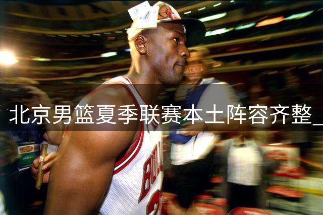 北京男篮夏季联赛本土阵容齐整 周琦明日归队
